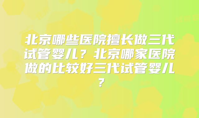 北京哪些医院擅长做三代试管婴儿？北京哪家医院做的比较好三代试管婴儿？