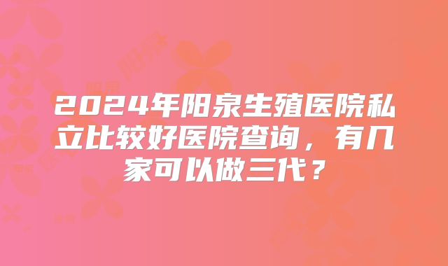 2024年阳泉生殖医院私立比较好医院查询，有几家可以做三代？