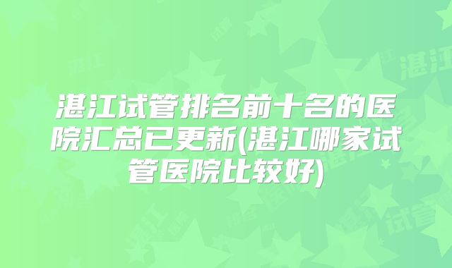 湛江试管排名前十名的医院汇总已更新(湛江哪家试管医院比较好)