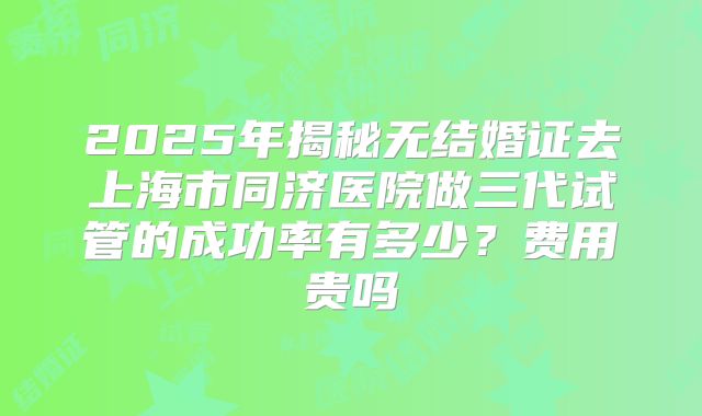 2025年揭秘无结婚证去上海市同济医院做三代试管的成功率有多少?费用贵吗