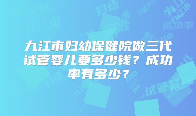 九江市妇幼保健院做三代试管婴儿要多少钱?成功率有多少?