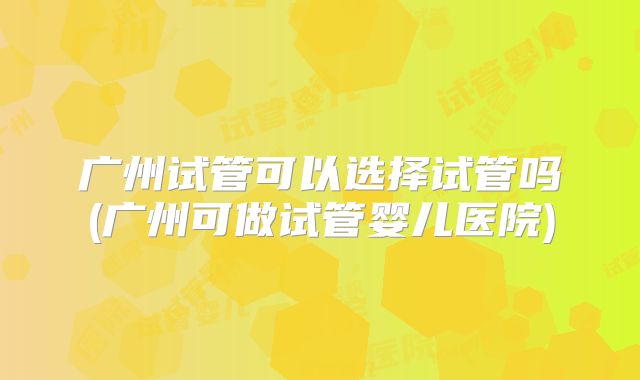 广州试管可以选择试管吗(广州可做试管婴儿医院)