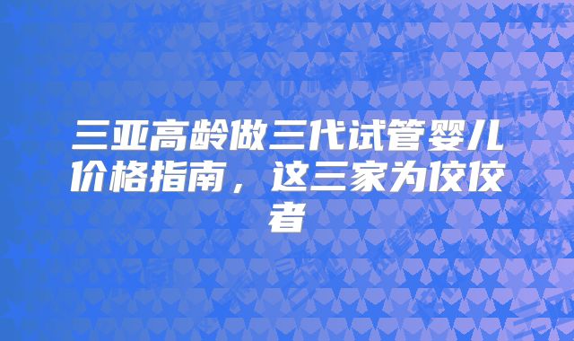 三亚高龄做三代试管婴儿价格指南,这三家为佼佼者