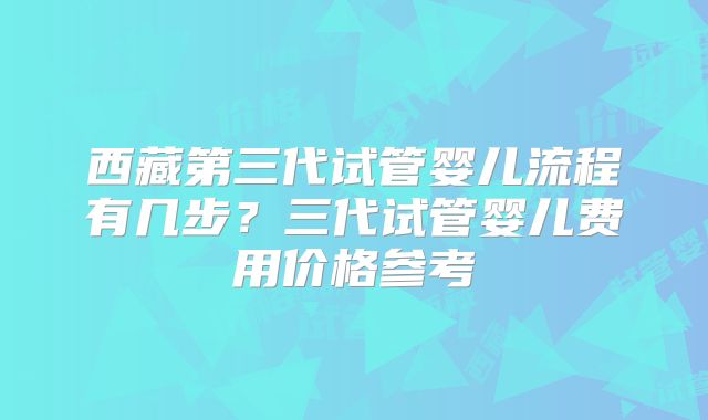 西藏第三代试管婴儿流程有几步?三代试管婴儿费用价格参考