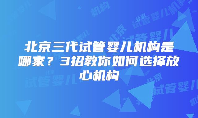 北京三代试管婴儿机构是哪家？3招教你如何选择放心机构