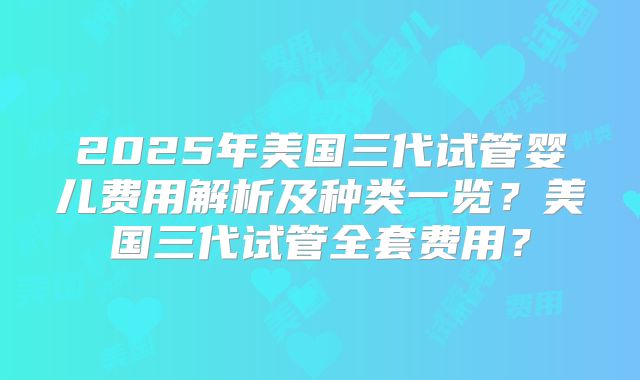 2025年美国三代试管婴儿费用解析及种类一览？美国三代试管全套费用？
