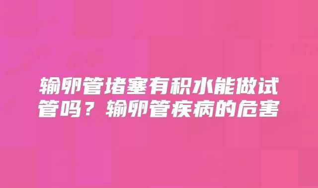 输卵管堵塞有积水能做试管吗？输卵管疾病的危害