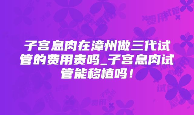 子宫息肉在漳州做三代试管的费用贵吗_子宫息肉试管能移植吗！