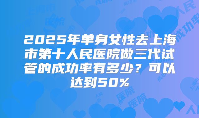 2025年单身女性去上海市第十人民医院做三代试管的成功率有多少?可以达到50%