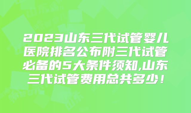 2023山东三代试管婴儿医院排名公布附三代试管必备的5大条件须知,山东三代试管费用总共多少！