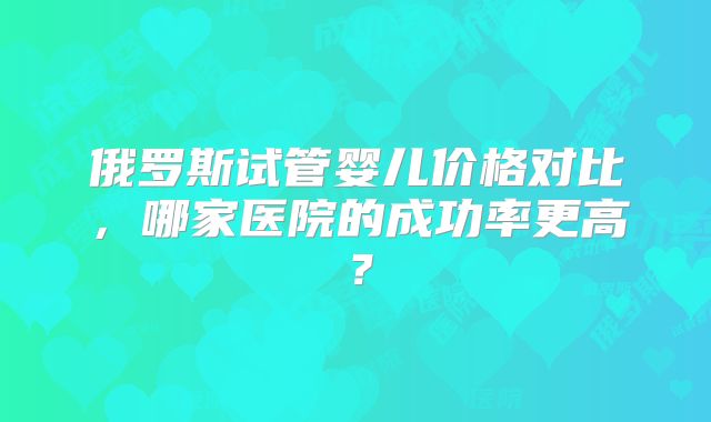 俄罗斯试管婴儿价格对比,哪家医院的成功率更高?