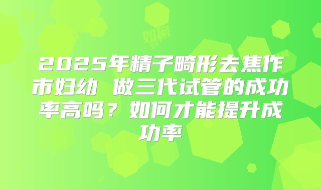 2025年精子畸形去焦作市妇幼 做三代试管的成功率高吗？如何才能提升成功率