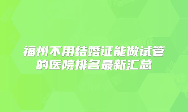 福州不用结婚证能做试管的医院排名最新汇总