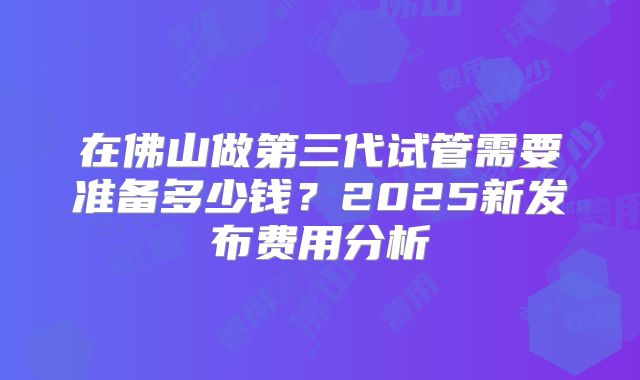 在佛山做第三代试管需要准备多少钱？2025新发布费用分析
