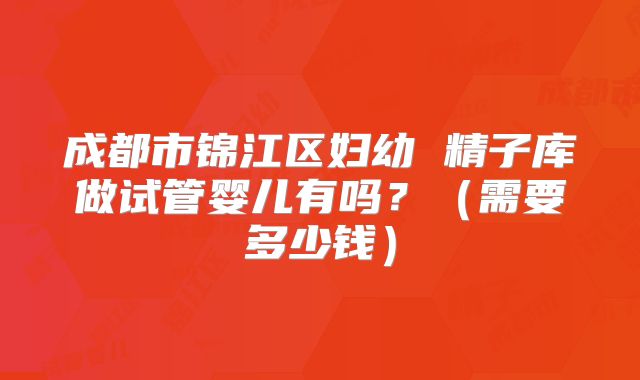 成都市锦江区妇幼 精子库做试管婴儿有吗？（需要多少钱）