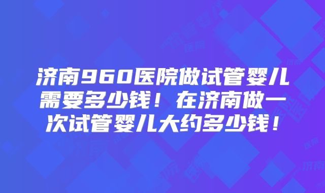 济南960医院做试管婴儿需要多少钱！在济南做一次试管婴儿大约多少钱！