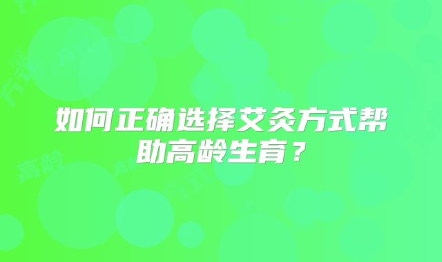 如何正确选择艾灸方式帮助高龄生育？