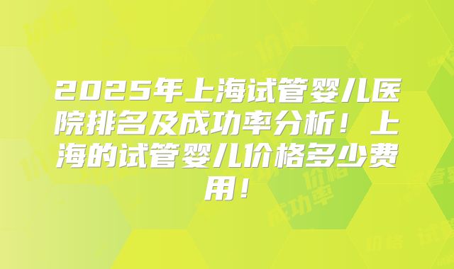 2025年上海试管婴儿医院排名及成功率分析！上海的试管婴儿价格多少费用！