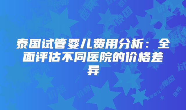 泰国试管婴儿费用分析:全面评估不同医院的价格差异