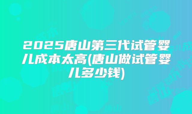 2025唐山第三代试管婴儿成本太高(唐山做试管婴儿多少钱)