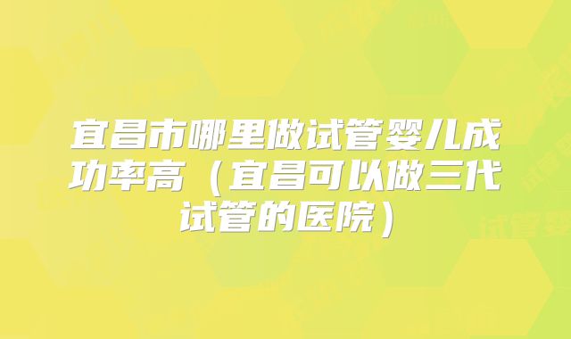 宜昌市哪里做试管婴儿成功率高（宜昌可以做三代试管的医院）