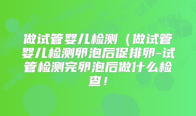 做试管婴儿检测（做试管婴儿检测卵泡后促排卵-试管检测完卵泡后做什么检查！