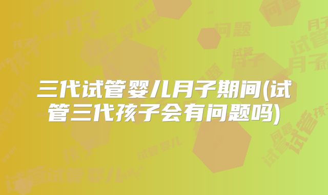 三代试管婴儿月子期间(试管三代孩子会有问题吗)
