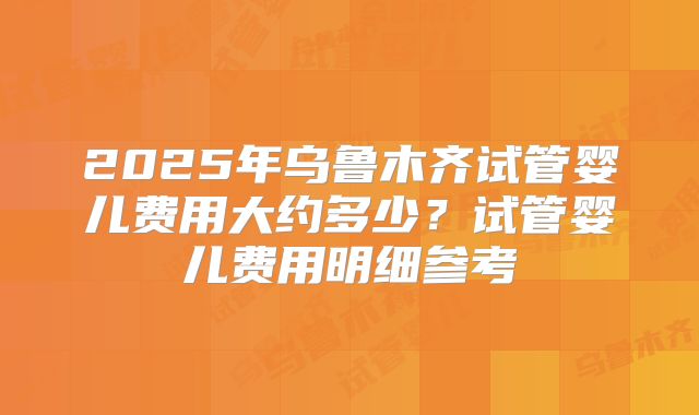 2025年乌鲁木齐试管婴儿费用大约多少？试管婴儿费用明细参考