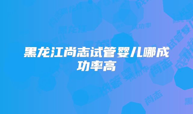 黑龙江尚志试管婴儿哪成功率高