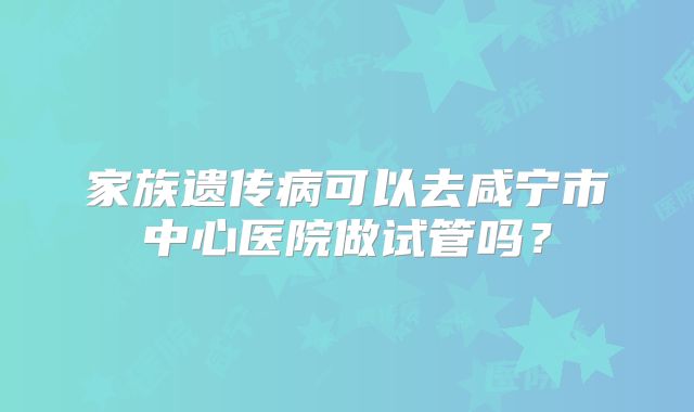 家族遗传病可以去咸宁市中心医院做试管吗？
