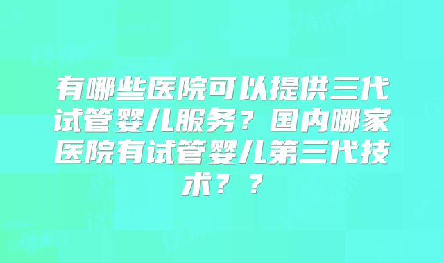 有哪些医院可以提供三代试管婴儿服务？国内哪家医院有试管婴儿第三代技术？？