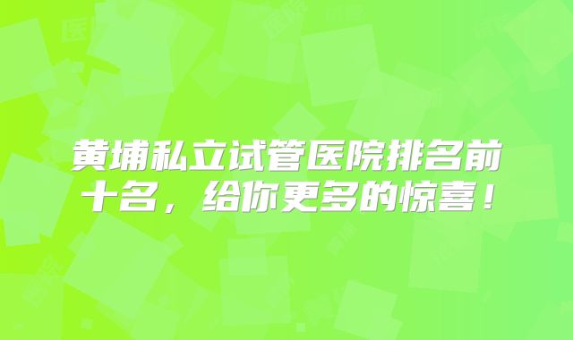 黄埔私立试管医院排名前十名，给你更多的惊喜！