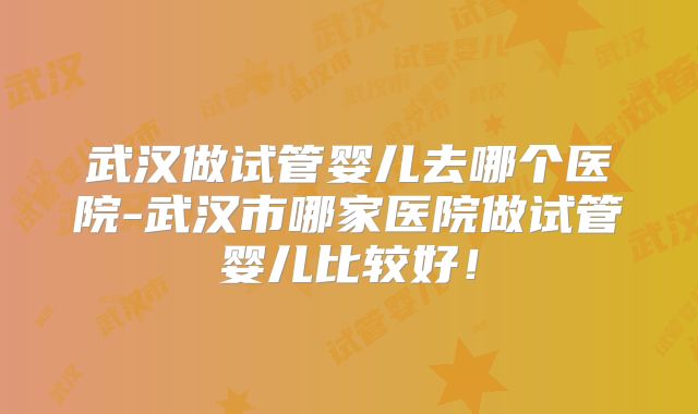 武汉做试管婴儿去哪个医院-武汉市哪家医院做试管婴儿比较好！
