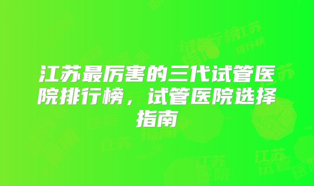 江苏最厉害的三代试管医院排行榜,试管医院选择指南