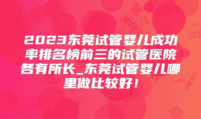 2023东莞试管婴儿成功率排名榜前三的试管医院各有所长_东莞试管婴儿哪里做比较好！
