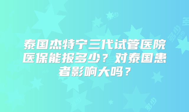 泰国杰特宁三代试管医院医保能报多少？对泰国患者影响大吗？