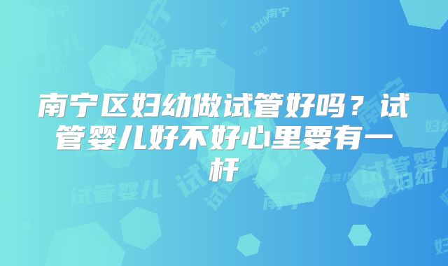 南宁区妇幼做试管好吗？试管婴儿好不好心里要有一杆