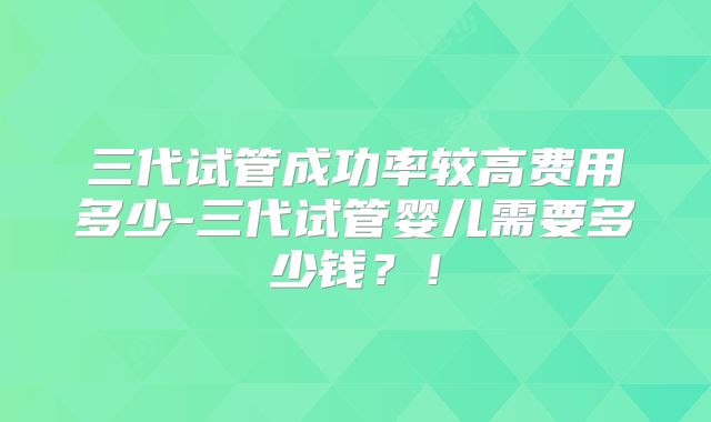 三代试管成功率较高费用多少-三代试管婴儿需要多少钱？！