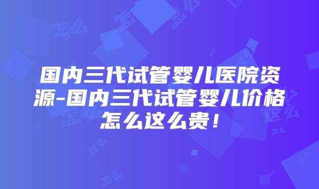 国内三代试管婴儿医院资源-国内三代试管婴儿价格怎么这么贵!