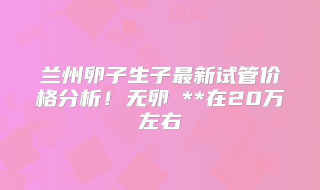 兰州卵子生子最新试管价格分析！无卵�**在20万左右