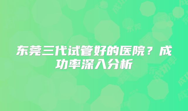 东莞三代试管好的医院?成功率深入分析