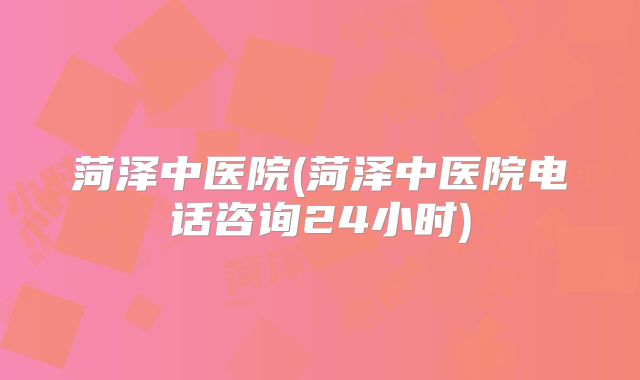 菏泽中医院(菏泽中医院电话咨询24小时)