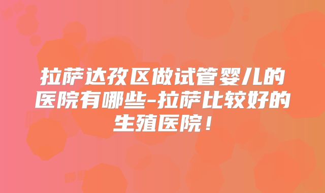 拉萨达孜区做试管婴儿的医院有哪些-拉萨比较好的生殖医院！