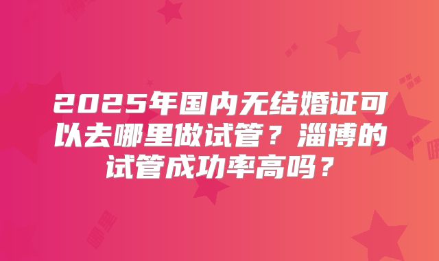 2025年国内无结婚证可以去哪里做试管？淄博的试管成功率高吗？