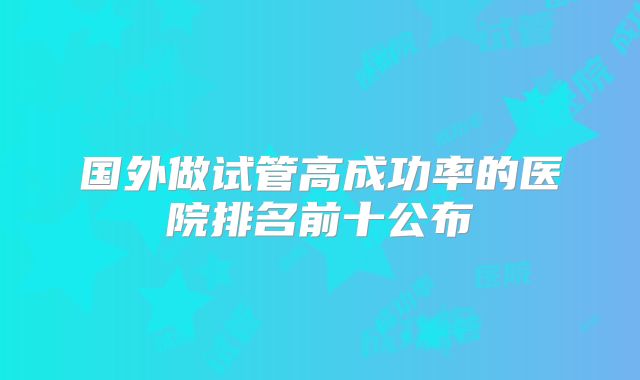 国外做试管高成功率的医院排名前十公布