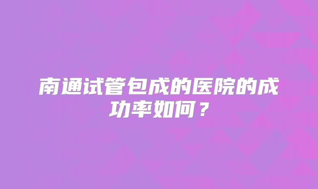 南通试管包成的医院的成功率如何?