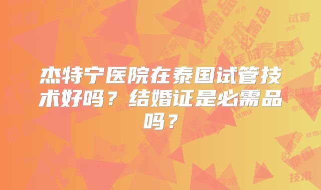 杰特宁医院在泰国试管技术好吗？结婚证是必需品吗？