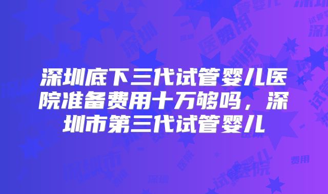 深圳底下三代试管婴儿医院准备费用十万够吗，深圳市第三代试管婴儿