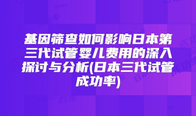 基因筛查如何影响日本第三代试管婴儿费用的深入探讨与分析(日本三代试管成功率)