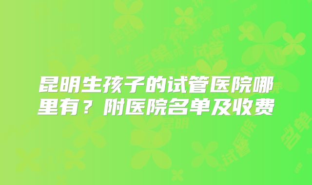 昆明生孩子的试管医院哪里有？附医院名单及收费